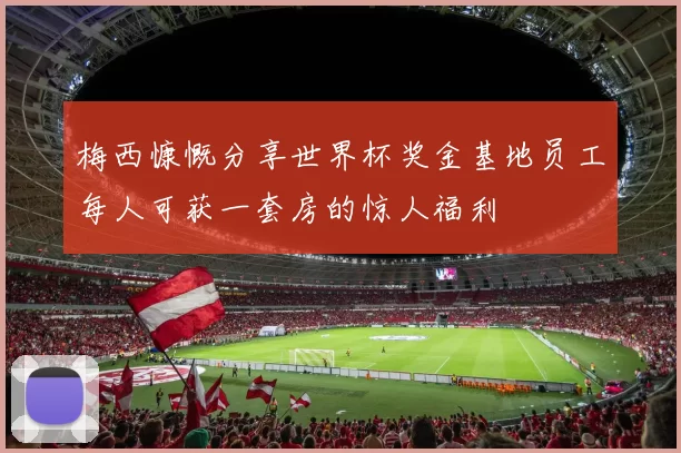 梅西慷慨分享世界杯奖金基地员工每人可获一套房的惊人福利