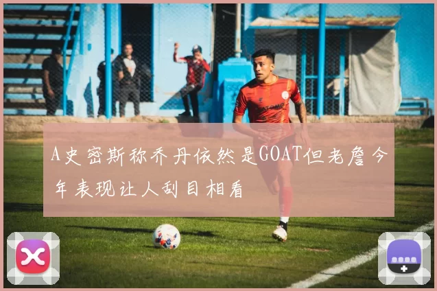A史密斯称乔丹依然是GOAT但老詹今年表现让人刮目相看