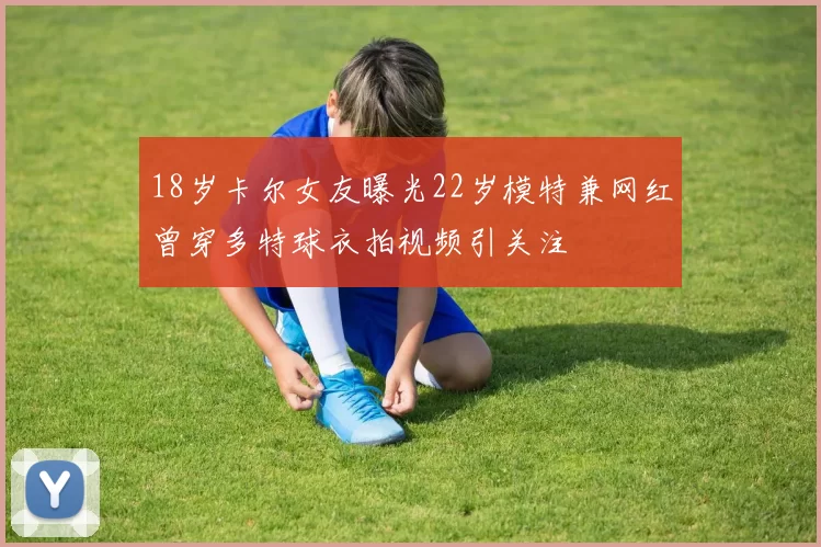 18岁卡尔女友曝光22岁模特兼网红曾穿多特球衣拍视频引关注