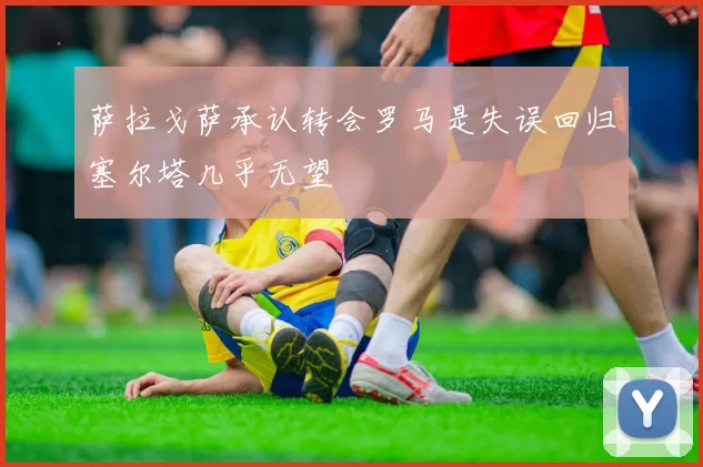 萨拉戈萨承认转会罗马是失误回归塞尔塔几乎无望