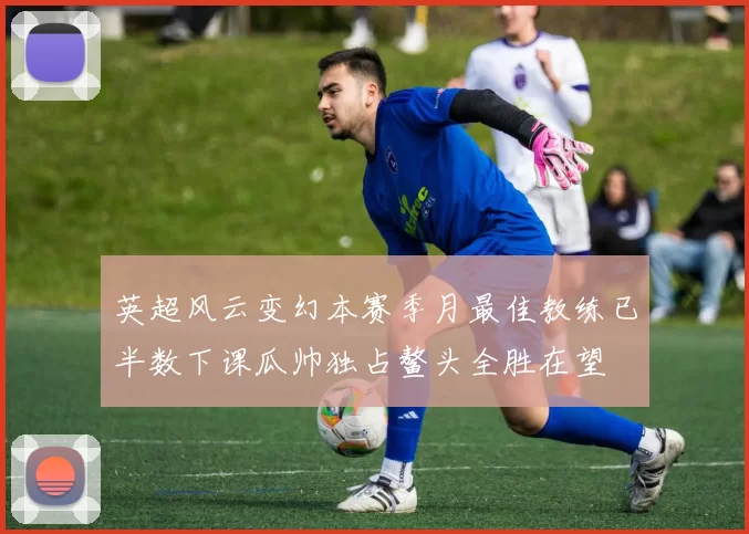 英超风云变幻本赛季月最佳教练已半数下课瓜帅独占鳌头全胜在望