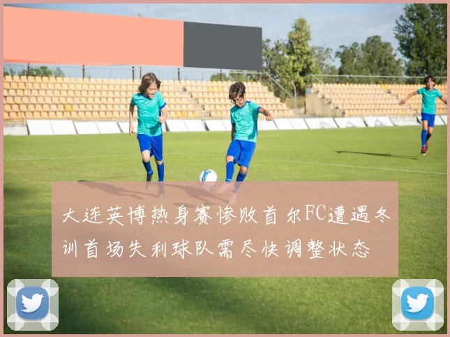 大连英博热身赛惨败首尔FC遭遇冬训首场失利球队需尽快调整状态