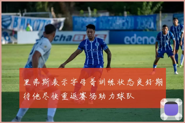 里弗斯表示字母哥训练状态良好期待他尽快重返赛场助力球队