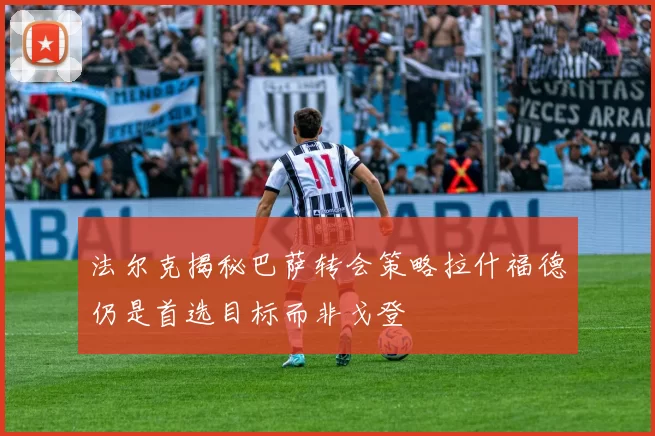 法尔克揭秘巴萨转会策略拉什福德仍是首选目标而非戈登
