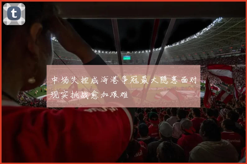 中场失控成海港争冠最大隐患面对现实挑战愈加艰难