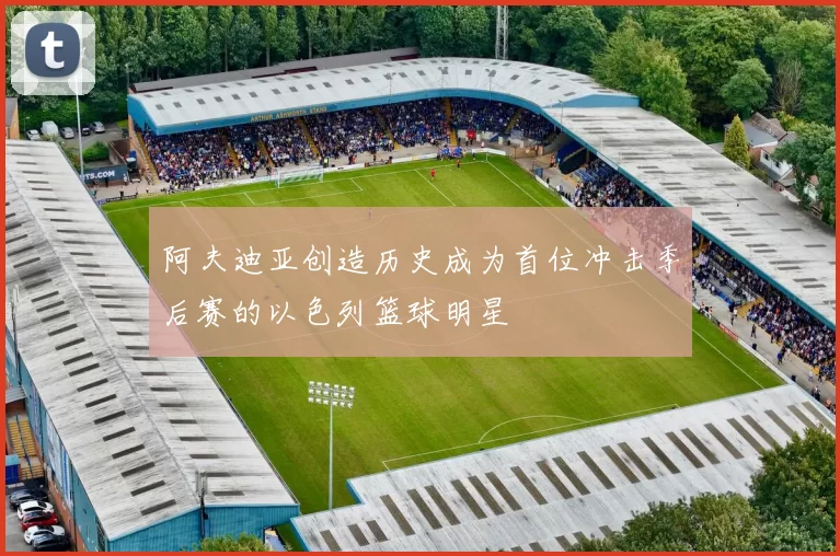 阿夫迪亚创造历史成为首位冲击季后赛的以色列篮球明星