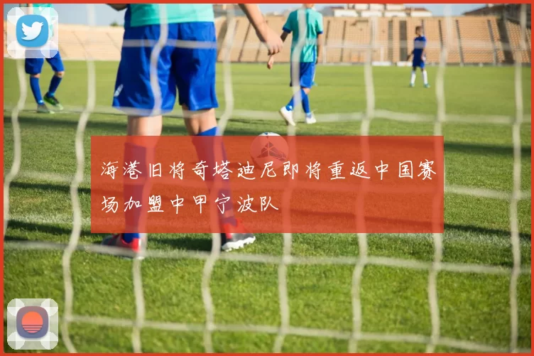 海港旧将奇塔迪尼即将重返中国赛场加盟中甲宁波队
