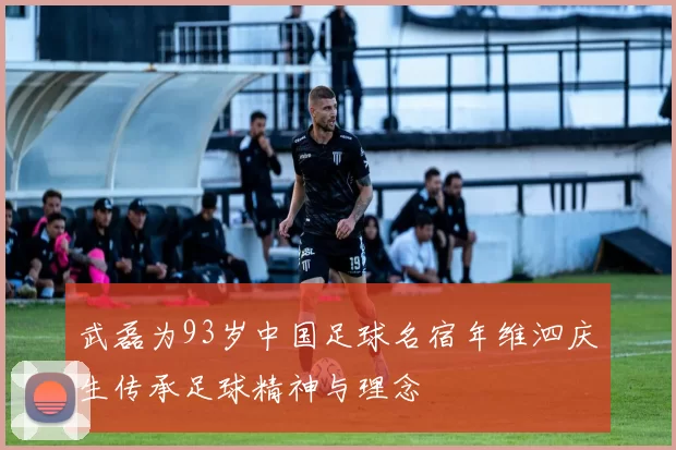 武磊为93岁中国足球名宿年维泗庆生传承足球精神与理念