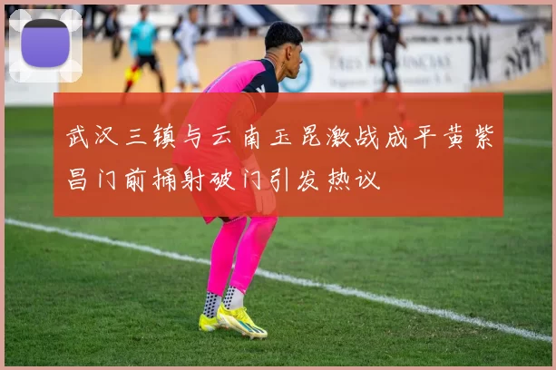 武汉三镇与云南玉昆激战成平黄紫昌门前捅射破门引发热议