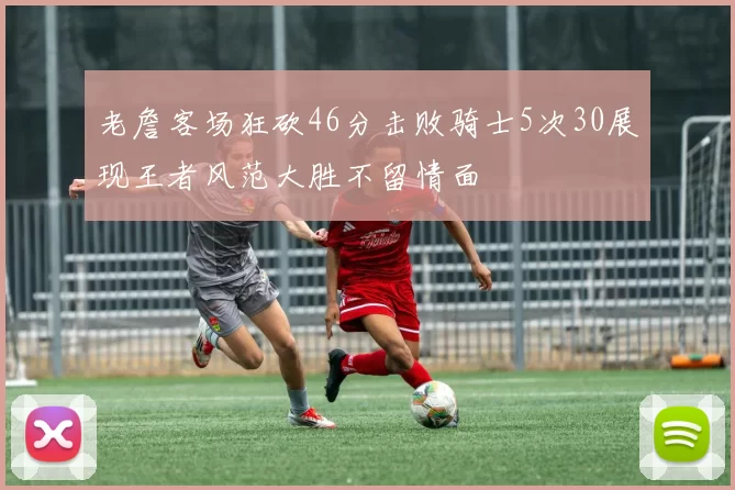 老詹客场狂砍46分击败骑士5次30展现王者风范大胜不留情面