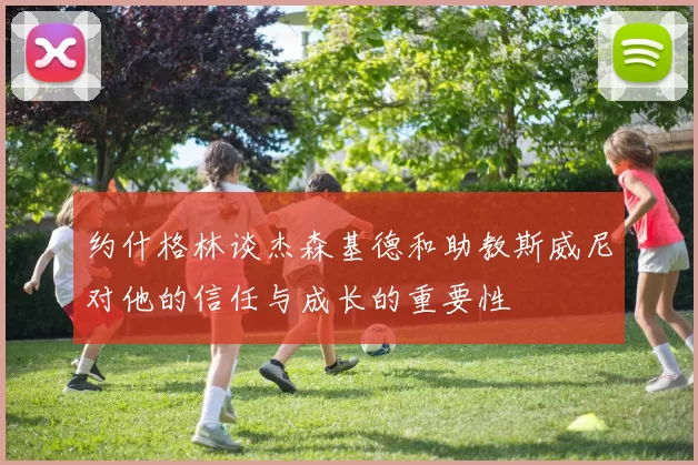 约什格林谈杰森基德和助教斯威尼对他的信任与成长的重要性