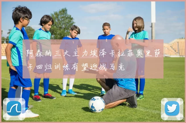 阿森纳三大主力埃泽卡拉菲奥里萨卡回归训练有望迎战马竞