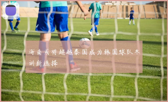 海南或将超越泰国成为韩国球队冬训新选择