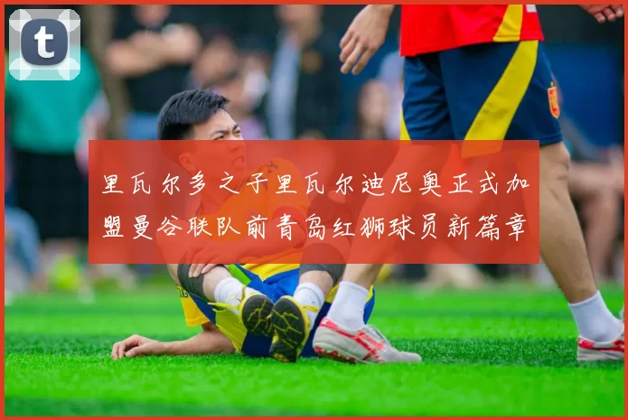 里瓦尔多之子里瓦尔迪尼奥正式加盟曼谷联队前青岛红狮球员新篇章开启