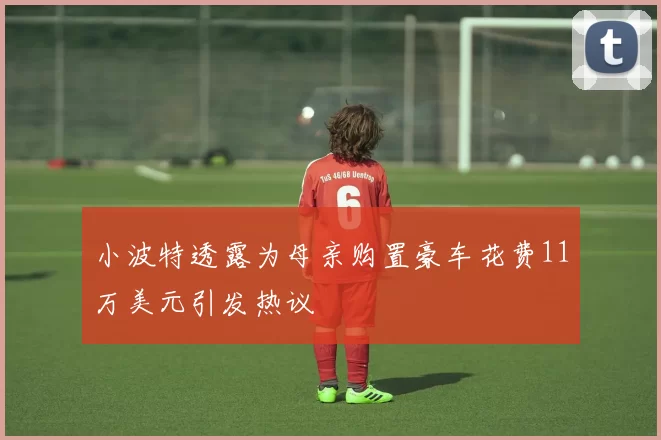 小波特透露为母亲购置豪车花费11万美元引发热议