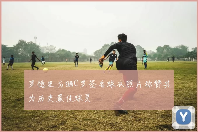 罗德里戈晒C罗签名球衣照片称赞其为历史最佳球员