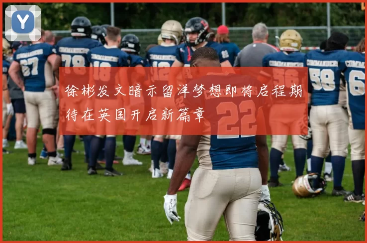 徐彬发文暗示留洋梦想即将启程期待在英国开启新篇章