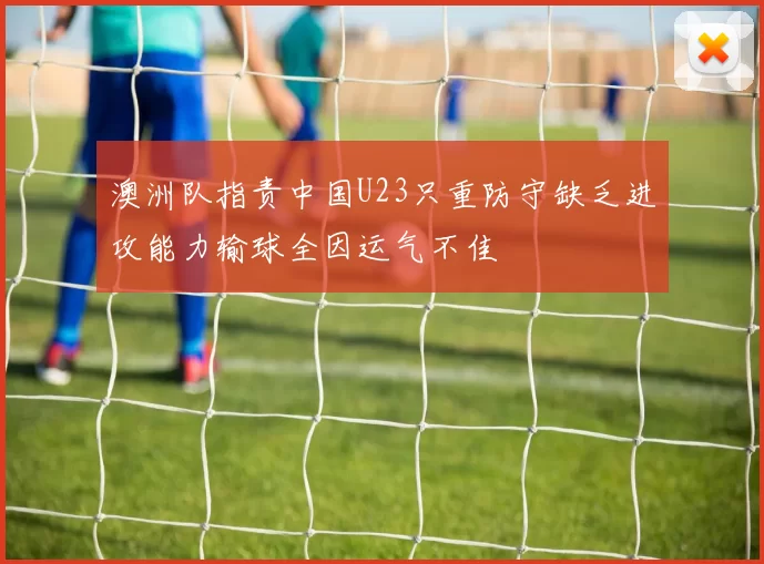 澳洲队指责中国U23只重防守缺乏进攻能力输球全因运气不佳