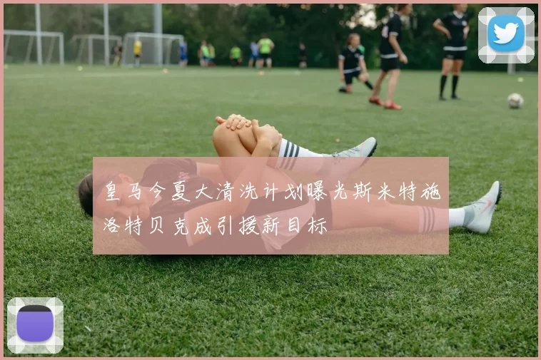 皇马今夏大清洗计划曝光斯米特施洛特贝克成引援新目标