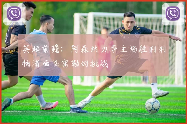 英超前瞻：阿森纳力争主场胜利利物浦面临富勒姆挑战