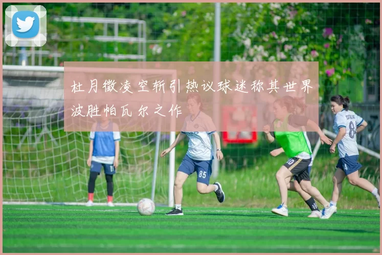 杜月徵凌空斩引热议球迷称其世界波胜帕瓦尔之作
