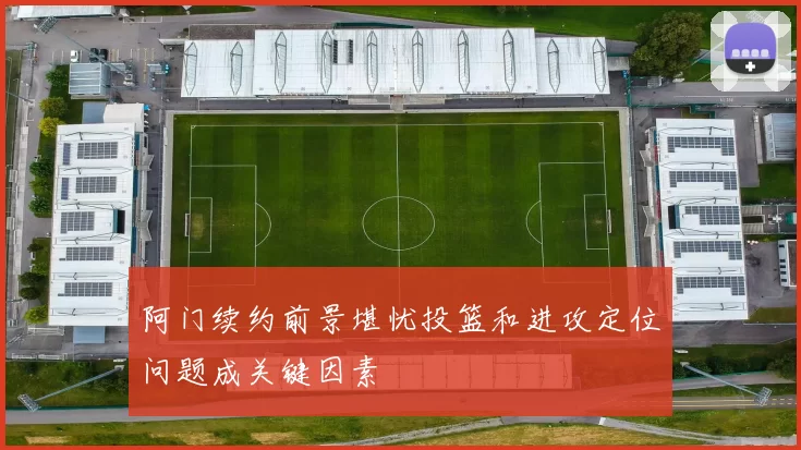 阿门续约前景堪忧投篮和进攻定位问题成关键因素