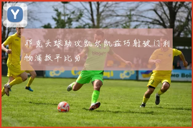 邓克头球助攻凯尔凯兹巧射破门利物浦扳平比分