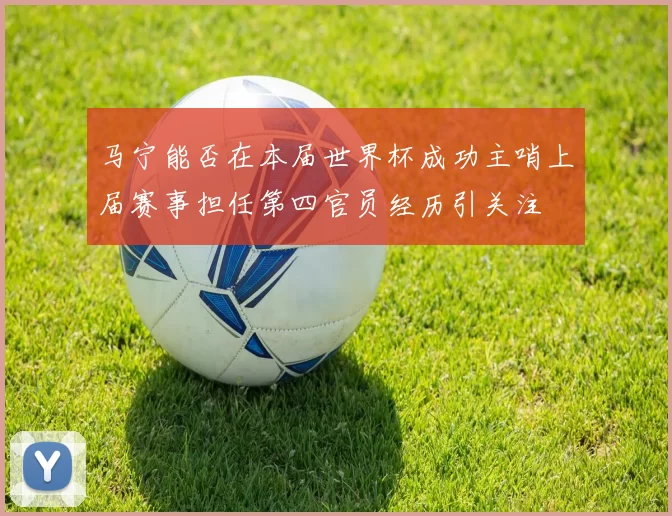 马宁能否在本届世界杯成功主哨上届赛事担任第四官员经历引关注